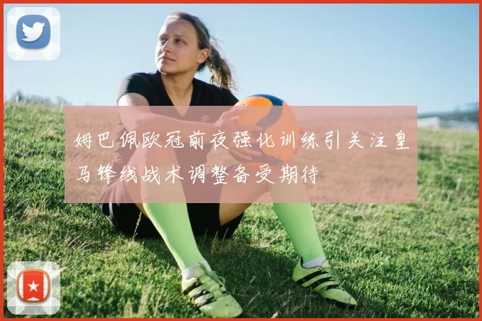 姆巴佩欧冠前夜强化训练引关注皇马锋线战术调整备受期待