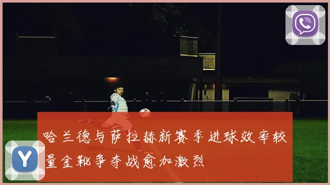 哈兰德与萨拉赫新赛季进球效率较量金靴争夺战愈加激烈