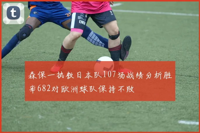 森保一执教日本队107场战绩分析胜率682对欧洲球队保持不败