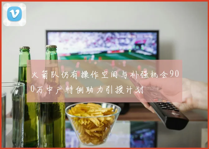 火箭队仍有操作空间与补强机会900万中产特例助力引援计划