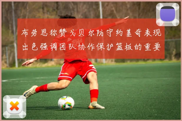 布劳恩称赞戈贝尔防守约基奇表现出色强调团队协作保护篮板的重要性