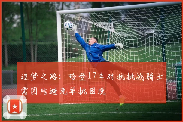 追梦之路：哈登17年对抗挑战骑士需团结避免单挑困境
