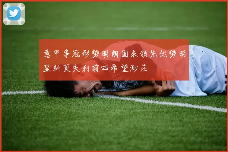 意甲争冠形势明朗国米领先优势明显科莫失利前四希望渺茫