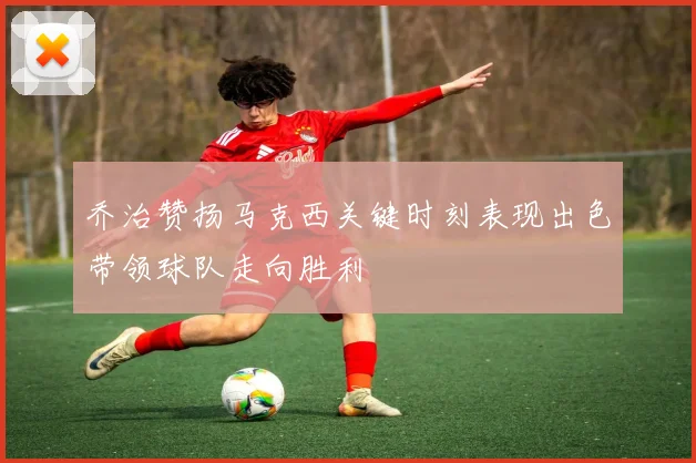 乔治赞扬马克西关键时刻表现出色带领球队走向胜利