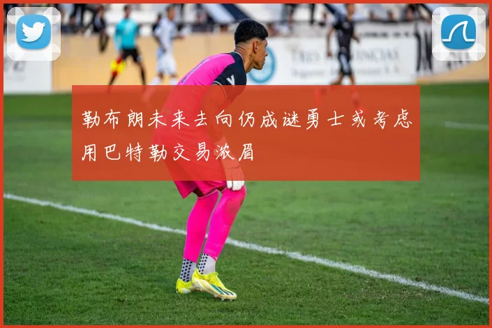 勒布朗未来去向仍成谜勇士或考虑用巴特勒交易浓眉