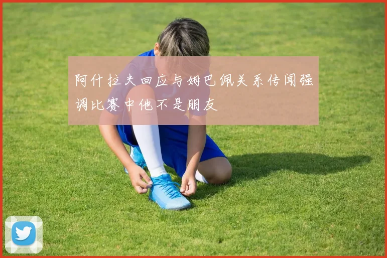 阿什拉夫回应与姆巴佩关系传闻强调比赛中他不是朋友