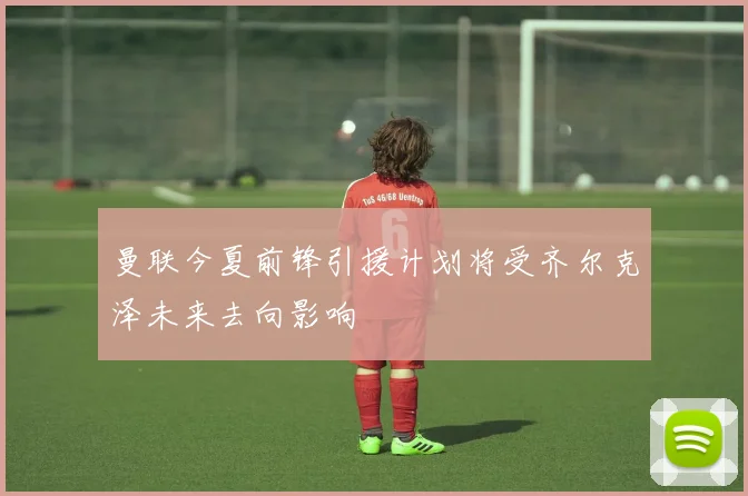 曼联今夏前锋引援计划将受齐尔克泽未来去向影响