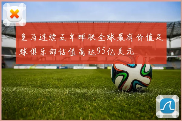 皇马连续五年蝉联全球最有价值足球俱乐部估值高达95亿美元