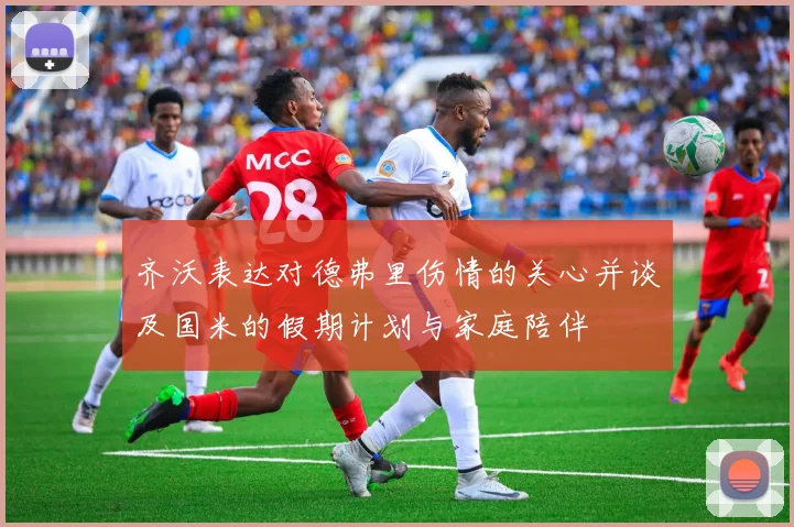 齐沃表达对德弗里伤情的关心并谈及国米的假期计划与家庭陪伴