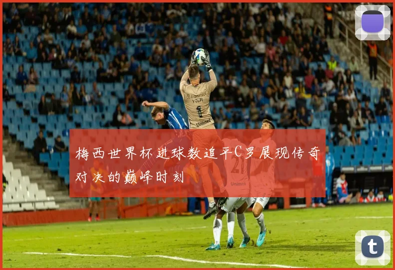 梅西世界杯进球数追平C罗展现传奇对决的巅峰时刻