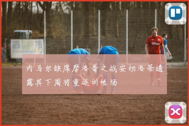 内马尔缺席摩洛哥之战安切洛蒂透露其下周将重返训练场