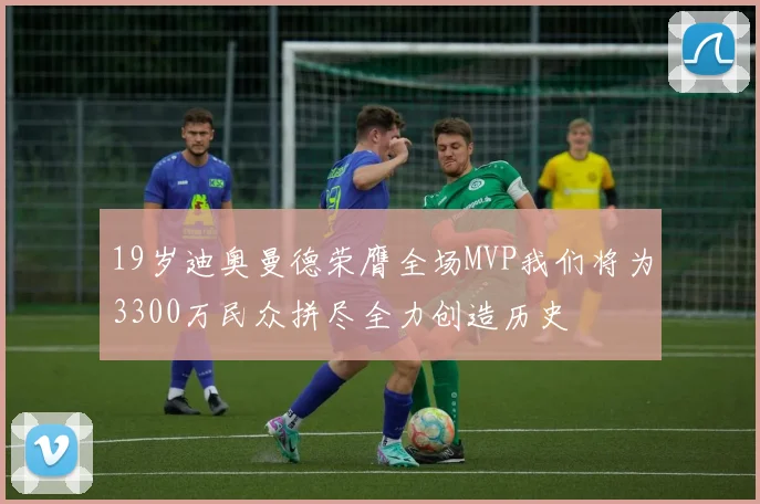19岁迪奥曼德荣膺全场MVP我们将为3300万民众拼尽全力创造历史