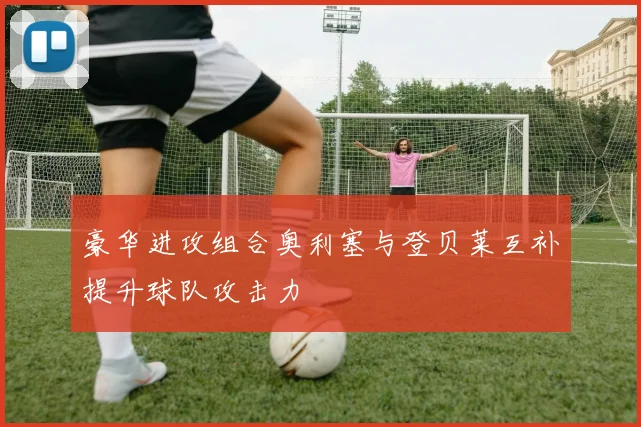 豪华进攻组合奥利塞与登贝莱互补提升球队攻击力