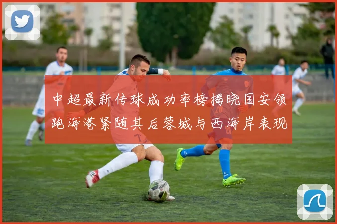 中超最新传球成功率榜揭晓国安领跑海港紧随其后蓉城与西海岸表现不俗