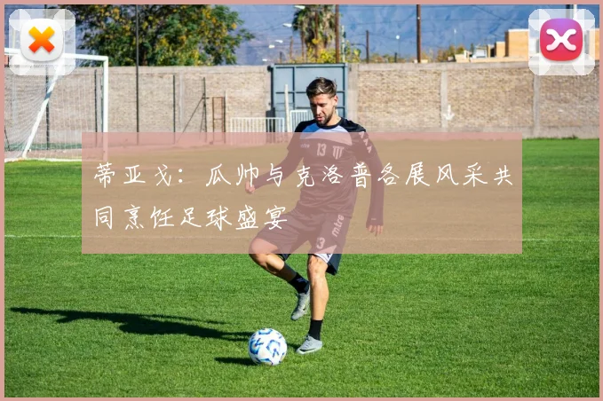 蒂亚戈：瓜帅与克洛普各展风采共同烹饪足球盛宴