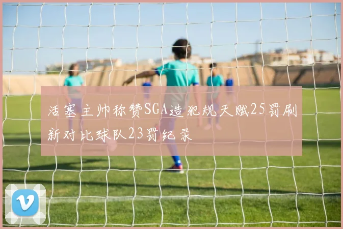 活塞主帅称赞SGA造犯规天赋25罚刷新对比球队23罚纪录