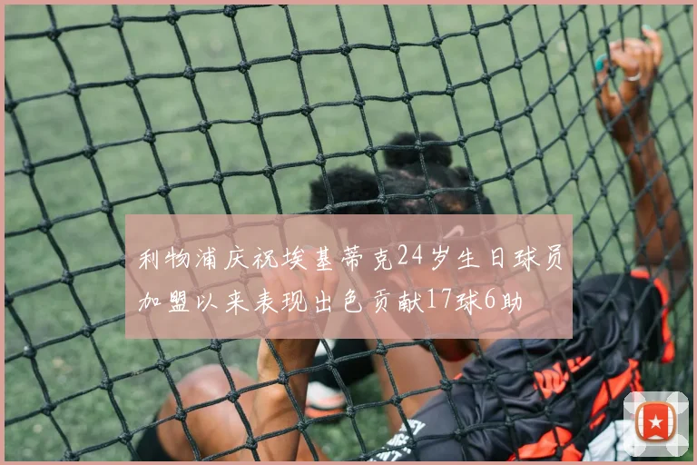 利物浦庆祝埃基蒂克24岁生日球员加盟以来表现出色贡献17球6助
