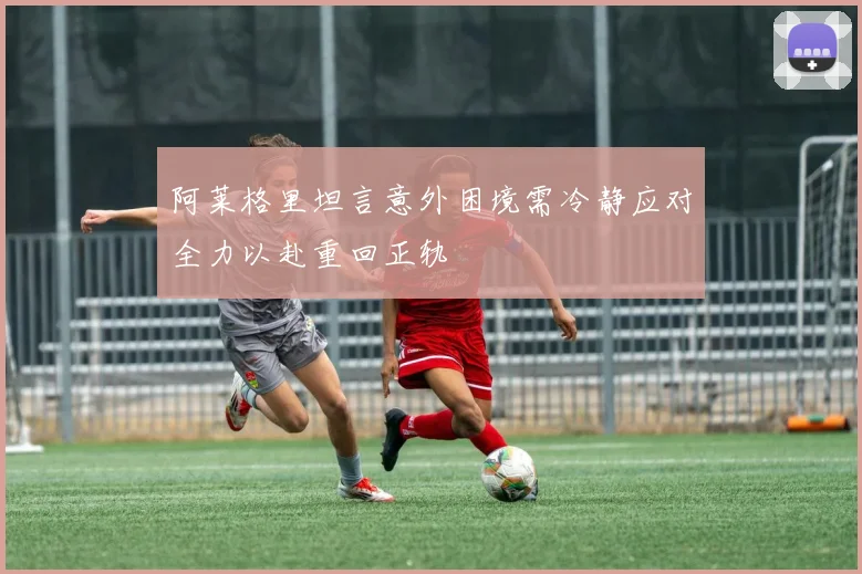 阿莱格里坦言意外困境需冷静应对全力以赴重回正轨