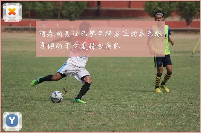 阿森纳关注巴黎年轻后卫姆本巴球员倾向于今夏转会离队