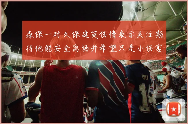 森保一对久保建英伤情表示关注期待他能安全离场并希望只是小伤害