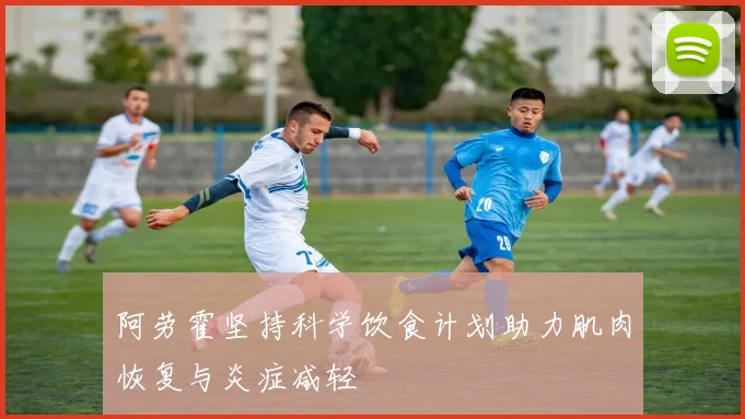 阿劳霍坚持科学饮食计划助力肌肉恢复与炎症减轻