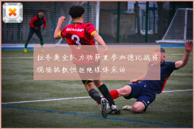 拉齐奥全队力劝萨里参加德比战将现场执教但拒绝媒体采访