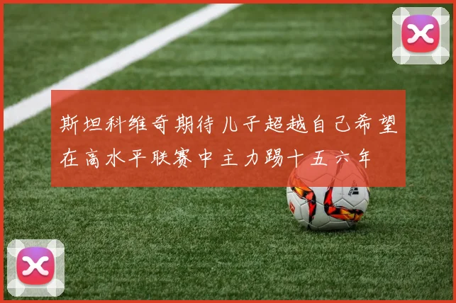 斯坦科维奇期待儿子超越自己希望在高水平联赛中主力踢十五六年