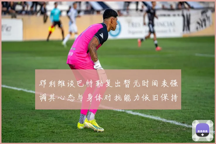 邓利维谈巴特勒复出暂无时间表强调其心态与身体对抗能力依旧保持