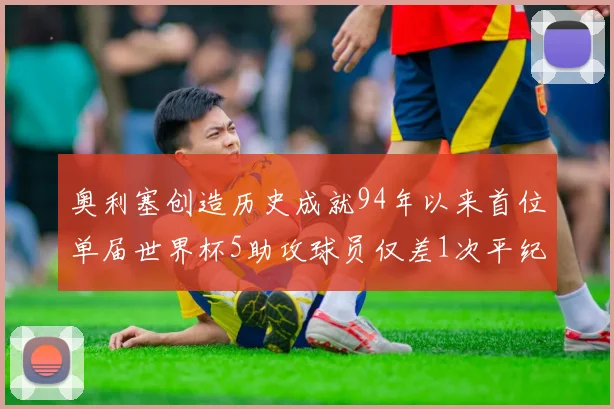 奥利塞创造历史成就94年以来首位单届世界杯5助攻球员仅差1次平纪录