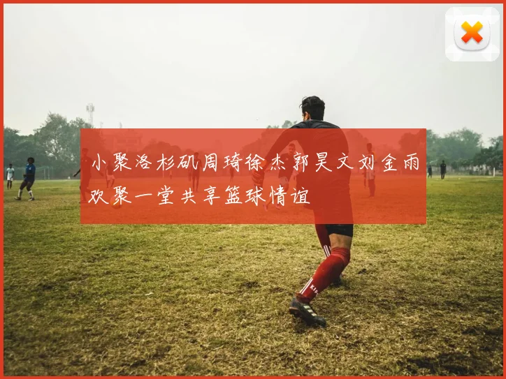 小聚洛杉矶周琦徐杰郭昊文刘金雨欢聚一堂共享篮球情谊